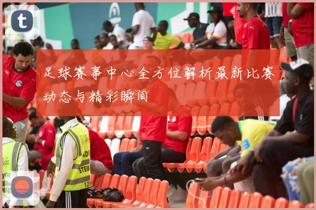 足球赛事中心全方位解析最新比赛动态与精彩瞬间