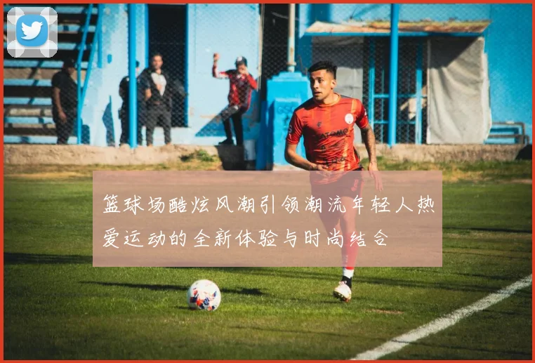 篮球场酷炫风潮引领潮流年轻人热爱运动的全新体验与时尚结合